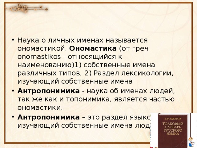 Наука о личных именах называется ономастикой. Ономастика (от греч onomastikos - относящийся к наименованию)1) собственные имена различных типов; 2) Раздел лексикологии, изучающий собственные имена Антропонимика - наука об именах людей, так же как и топонимика, является частью ономастики. Антропонимика – это раздел языкознания, изучающий собственные имена людей 