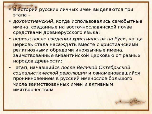 В истории русских личных имен выделяются три этапа – дохристианский , когда использовались самобытные имена, созданные на восточнославянской почве средствами древнерусского языка; период после введения христианства на Руси , когда церковь стала насаждать вместе с христианскими религиозными обрядами иноязычные имена, заимствованные византийской церковью от разных народов древности;  этап, начавшийся после Великой Октябрьской социалистической революции и ознаменовавшийся проникновением в русский именослов большого числа заимствованных имен и активным имятворчеством 