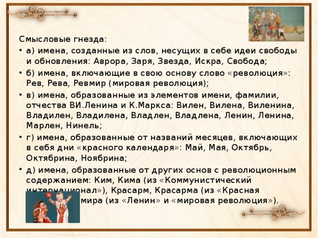 Смысловые гнезда: а) имена, созданные из слов, несущих в себе идеи свободы и обновления: Аврора, Заря, Звезда, Искра, Свобода; б) имена, включающие в свою основу слово «революция»: Рев, Рева, Ревмир (мировая революция); в) имена, образованные из элементов имени, фамилии, отчества ВИ.Ленина и К.Маркса: Вилен, Вилена, Виленина, Владилен, Владилена, Владлен, Владлена, Ленин, Ленина, Марлен, Нинель; г) имена, образованные от названий месяцев, включающих в себя дни «красного календаря»: Май, Мая, Октябрь, Октябрина, Ноябрина; д) имена, образованные от других основ с революционным содержанием: Ким, Кима (из «Коммунистический интернационал»), Красарм, Красарма (из «Красная Армия»), Лемира (из «Ленин» и «мировая революция»).  