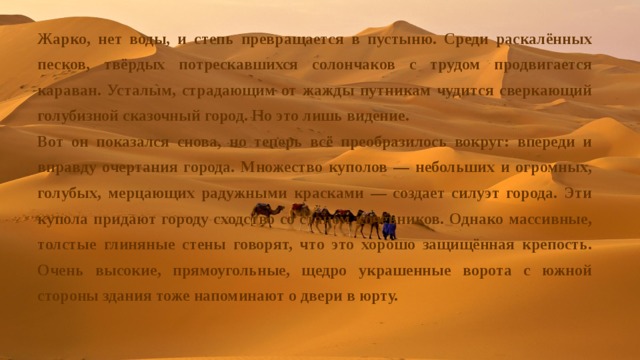 Жарко, нет воды, и степь превращается в пустыню. Среди раскалённых песков, твёрдых потрескавшихся солончаков с трудом продвигается караван. Усталым, страдающим от жажды путникам чудится сверкающий голубизной сказочный город. Но это лишь видение. Вот он показался снова, но теперь всё преобразилось вокруг: впереди и вправду очертания города. Множество куполов — небольших и огромных, голубых, мерцающих радужными красками — создает силуэт города. Эти купола придают городу сходство со станом кочевников. Однако массивные, толстые глиняные стены говорят, что это хорошо защищённая крепость. Очень высокие, прямоугольные, щедро украшенные ворота с южной стороны здания тоже напоминают о двери в юрту. 