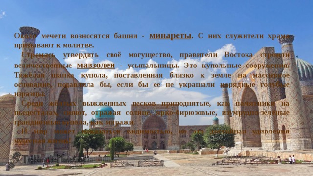 Около мечети возносятся башни - минареты . С них служители храма призывают к молитве. Стремясь утвердить своё могущество, правите­ли Востока строили величественные мавзолеи - усыпальницы. Это купольные сооружения. Тяжё­лая шапка купола, поставленная близко к земле на массивное основание, подавляла бы, если бы ее не украшали нарядные голубые изразцы. Среди жёлтых выжженных песков приподня­тые, как памятники на пьедесталах, сияют, отра­жая солнце, ярко-бирюзовые, изумрудно-зелёные грандиозные купола, как миражи. И мир может показаться видимостью, но это достойная удивления чудесная жизнь! 
