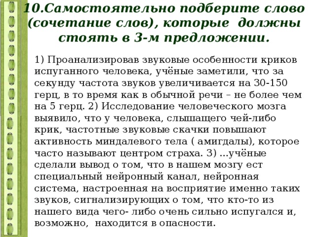 10.Самостоятельно подберите слово (сочетание слов), которые должны стоять в 3-м предложении. 1) Проанализировав звуковые особенности криков испуганного человека, учёные заметили, что за секунду частота звуков увеличивается на 30-150 герц, в то время как в обычной речи – не более чем на 5 герц. 2) Исследование человеческого мозга выявило, что у человека, слышащего чей-либо крик, частотные звуковые скачки повышают активность миндалевого тела ( амигдалы), которое часто называют центром страха. 3) ...учёные сделали вывод о том, что в нашем мозгу ест специальный нейронный канал, нейронная система, настроенная на восприятие именно таких звуков, сигнализирующих о том, что кто-то из нашего вида чего- либо очень сильно испугался и, возможно, находится в опасности. 