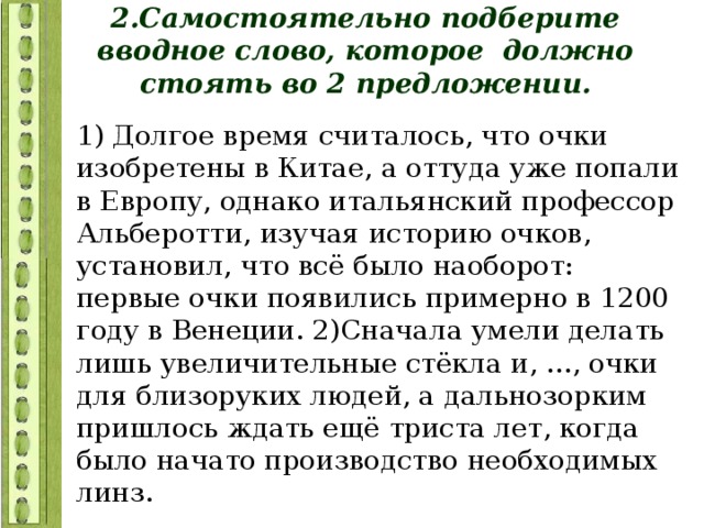 2.Самостоятельно подберите вводное слово, которое должно стоять во 2 предложении. 1) Долгое время считалось, что очки изобретены в Китае, а оттуда уже попали в Европу, однако итальянский профессор Альберотти, изучая историю очков, установил, что всё было наоборот: первые очки появились примерно в 1200 году в Венеции. 2)Сначала умели делать лишь увеличительные стёкла и, ..., очки для близоруких людей, а дальнозорким пришлось ждать ещё триста лет, когда было начато производство необходимых линз. 