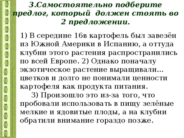 3.Самостоятельно подберите предлог, который должен стоять во 2 предложении. 1) В середине 16в картофель был завезён из Южной Америки в Испанию, а оттуда клубни этого растения распространились по всей Европе. 2) Однако поначалу экзотическое растение выращивали… цветков и долго не понимали ценности картофеля как продукта питания. 3) Произошло это из-за того, что пробовали использовать в пищу зелёные мелкие и ядовитые плоды, а на клубни обратили внимание гораздо позже. 