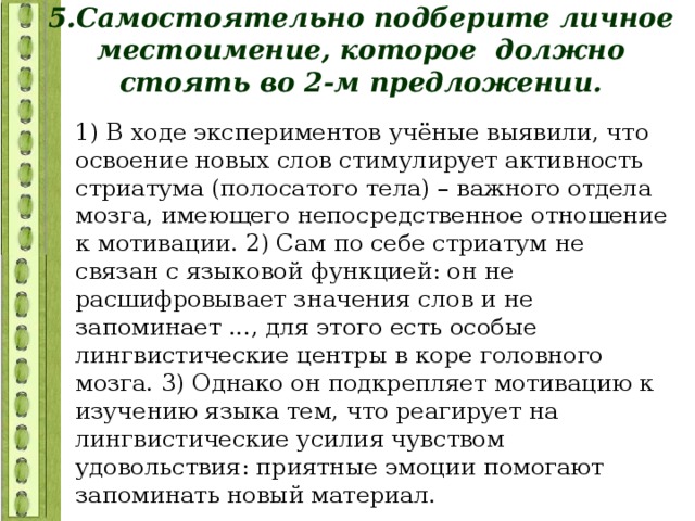 5.Самостоятельно подберите личное местоимение, которое должно стоять во 2-м предложении. 1) В ходе экспериментов учёные выявили, что освоение новых слов стимулирует активность стриатума (полосатого тела) – важного отдела мозга, имеющего непосредственное отношение к мотивации. 2) Сам по себе стриатум не связан с языковой функцией: он не расшифровывает значения слов и не запоминает ..., для этого есть особые лингвистические центры в коре головного мозга. 3) Однако он подкрепляет мотивацию к изучению языка тем, что реагирует на лингвистические усилия чувством удовольствия: приятные эмоции помогают запоминать новый материал. 