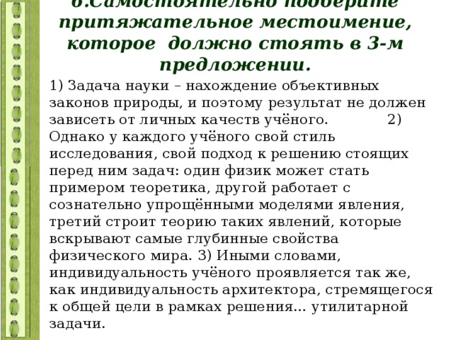 6.Самостоятельно подберите притяжательное местоимение, которое должно стоять в 3-м предложении. 1) Задача науки – нахождение объективных законов природы, и поэтому результат не должен зависеть от личных качеств учёного. 2) Однако у каждого учёного свой стиль исследования, свой подход к решению стоящих перед ним задач: один физик может стать примером теоретика, другой работает с сознательно упрощёнными моделями явления, третий строит теорию таких явлений, которые вскрывают самые глубинные свойства физического мира. 3) Иными словами, индивидуальность учёного проявляется так же, как индивидуальность архитектора, стремящегося к общей цели в рамках решения… утилитарной задачи. 