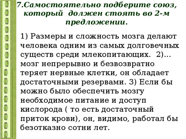 7.Самостоятельно подберите союз, который должен стоять во 2-м предложении. 1) Размеры и сложность мозга делают человека одним из самых долговечных существ среди млекопитающих. 2)... мозг непрерывно и безвозвратно теряет нервные клетки, он обладает достаточными резервами. 3) Если бы можно было обеспечить мозгу необходимое питание и доступ кислорода ( то есть достаточный приток крови), он, видимо, работал бы безотказно сотни лет. 