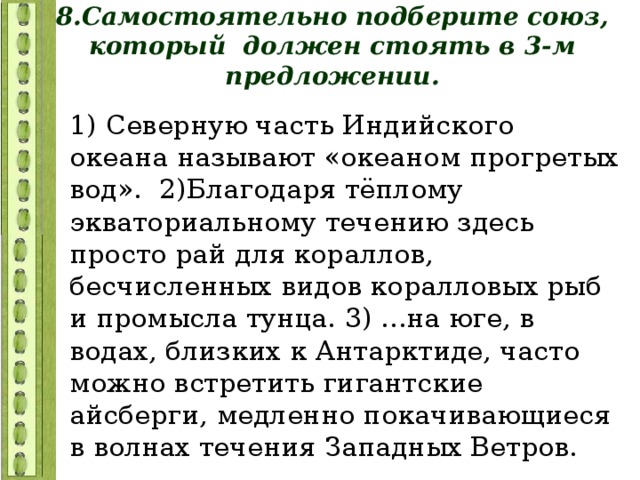 8.Самостоятельно подберите союз, который должен стоять в 3-м предложении. 1) Северную часть Индийского океана называют «океаном прогретых вод». 2)Благодаря тёплому экваториальному течению здесь просто рай для кораллов, бесчисленных видов коралловых рыб и промысла тунца. 3) ...на юге, в водах, близких к Антарктиде, часто можно встретить гигантские айсберги, медленно покачивающиеся в волнах течения Западных Ветров. 