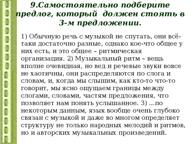 9.Самостоятельно подберите предлог, который должен стоять в 3-м предложении. 1) Обычную речь с музыкой не спутать, они всё- таки достаточно разные, однако кое-что общее у них есть, и это общее – ритмическая организация. 2) Музыкальный ритм – вещь вполне очевидная, но вед и речевые звуки вовсе не хаотичны, они распределяются по слога и словам, и, когда мы слышим, как кто-то что-то говорит, мы ясно ощущаем границы между слогами, словами, частям предложения, что позволяет нам понять услышанное. 3) ...по некоторым данным, язык вообще очень глубоко связан с музыкой и даже во многом определяет структуру не только народных мелодий и ритмов, но и авторских музыкальных произведений. 