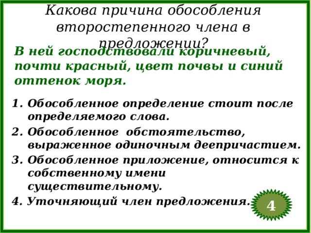 Какова причина обособления второстепенного члена в предложении? В ней господствовали коричневый, почти красный, цвет почвы и синий оттенок моря. Обособленное определение стоит после определяемого слова. Обособленное обстоятельство, выраженное одиночным деепричастием. Обособленное приложение, относится к собственному имени существительному. 4. Уточняющий член предложения. 4  