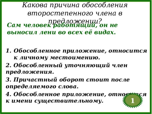 Какова причина обособления второстепенного члена в предложении? Сам человек работящий, он не выносил лени во всех её видах. Обособленное приложение, относится к личному местоимению. 2. Обособленный уточняющий член предложения. 3. Причастный оборот стоит после определяемого слова. 4. Обособленное приложение, относится к имени существительному. 1  