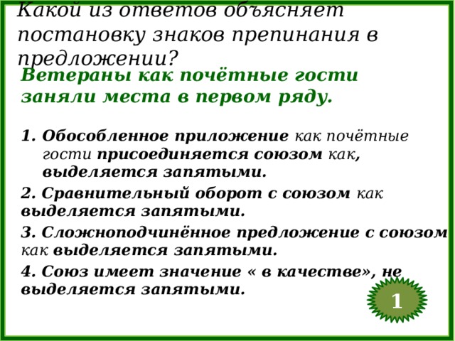 Какой из ответов объясняет постановку знаков препинания в предложении? Ветераны как почётные гости заняли места в первом ряду. Обособленное приложение как почётные гости присоединяется союзом как , выделяется запятыми. 2. Сравнительный оборот с союзом как выделяется запятыми. 3. Сложноподчинённое предложение с союзом как выделяется запятыми. 4. Союз имеет значение « в качестве», не выделяется запятыми. 1  