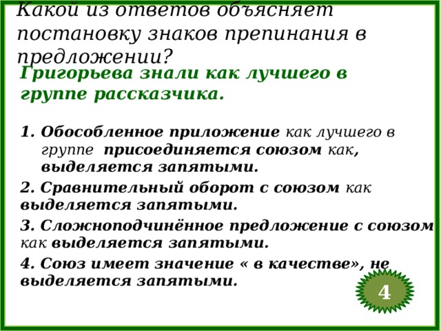 Какой из ответов объясняет постановку знаков препинания в предложении? Григорьева знали как лучшего в группе рассказчика. Обособленное приложение как лучшего в группе присоединяется союзом как , выделяется запятыми. 2. Сравнительный оборот с союзом как выделяется запятыми. 3. Сложноподчинённое предложение с союзом как выделяется запятыми. 4. Союз имеет значение « в качестве», не выделяется запятыми. 4  