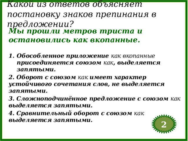 Какой из ответов объясняет постановку знаков препинания в предложении? Мы прошли метров триста и остановились как вкопанные. Обособленное приложение как вкопанные присоединяется союзом как , выделяется запятыми. 2. Оборот с союзом как имеет характер устойчивого сочетания слов, не выделяется запятыми. 3. Сложноподчинённое предложение с союзом как выделяется запятыми. 4. Сравнительный оборот с союзом как выделяется запятыми. 2  