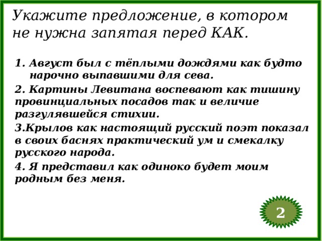 Укажите предложение, в котором не нужна запятая перед КАК. Август был с тёплыми дождями как будто нарочно выпавшими для сева. 2. Картины Левитана воспевают как тишину провинциальных посадов так и величие разгулявшейся стихии. 3.Крылов как настоящий русский поэт показал в своих баснях практический ум и смекалку русского народа. 4. Я представил как одиноко будет моим родным без меня. 2  