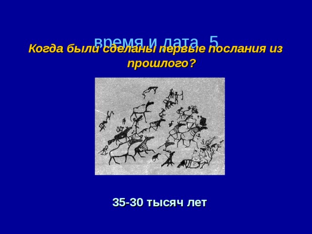 время и дата  5 Когда были сделаны первые послания из прошлого? 35-30 тысяч лет