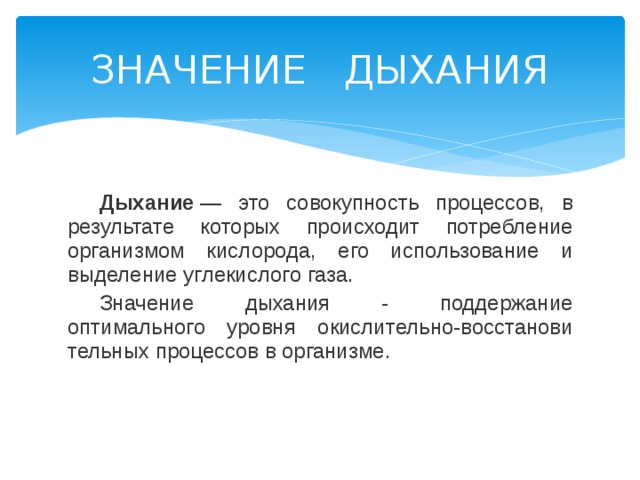 ЗНАЧЕНИЕ ДЫХАНИЯ  Дыхание  — это совокупность процессов, в результате которых происходит потребление организмом кислорода, его использование и выделение углекислого газа.  Значение дыха­ния - поддержание оптимального уровня окислительно-восстанови­тельных процессов в организме. 
