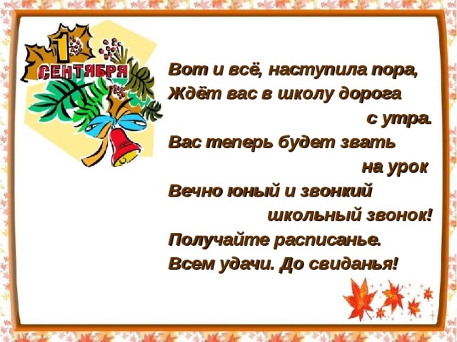 Вот и всё, наступила пора, Ждёт вас в школу дорога с утра. Вас теперь будет звать на урок Вечно юный и звонкий школьный звонок! Получайте расписанье. Всем удачи. До свиданья! 