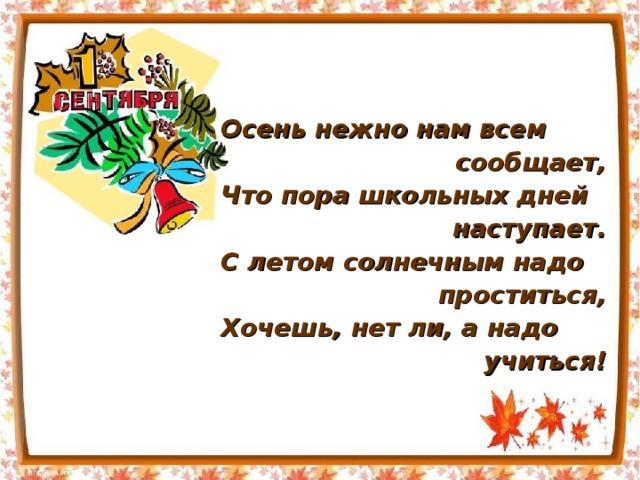 Осень нежно нам всем сообщает, Что пора школьных дней наступает. С летом солнечным надо  проститься, Хочешь, нет ли, а надо  учиться! 