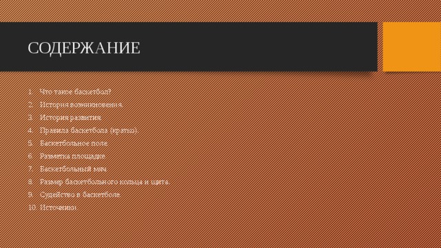 СОДЕРЖАНИЕ Что такое баскетбол? История возникновения. История развития. Правила баскетбола (кратко). Баскетбольное поле. Разметка площадке. Баскетбольный мяч. Размер баскетбольного кольца и щита. Судейство в баскетболе. Источники. 