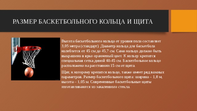 РАЗМЕР БАСКЕТБОЛЬНОГО КОЛЬЦА И ЩИТА Высота баскетбольного кольца от уровня пола составляет 3,05 метра (стандарт). Диаметр кольца для баскетбола колеблется от 45 см до 45,7 см. Само кольцо должно быть выкрашено в ярко оранжевый цвет. К кольцу крепится специальная сетка диной 40-45 см. Баскетбольное кольцо расположено на расстоянии 15 см от щита. Щит, к которому крепится кольцо, также имеет ряд важных параметров. Размер баскетбольного щита: ширина – 1,8 м, высота – 1,05 м. Современные баскетбольные щиты изготавливаются из закаленного стекла.   