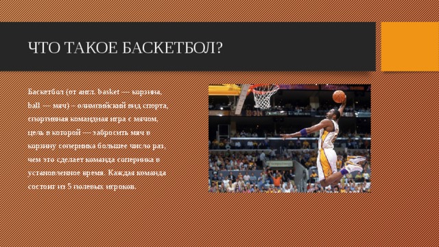 ЧТО ТАКОЕ БАСКЕТБОЛ? Баскетбол (от англ. basket — корзина, ball — мяч) – олимпийский вид спорта, спортивная командная игра с мячом, цель в которой — забросить мяч в корзину соперника большее число раз, чем это сделает команда соперника в установленное время. Каждая команда состоит из 5 полевых игроков.    