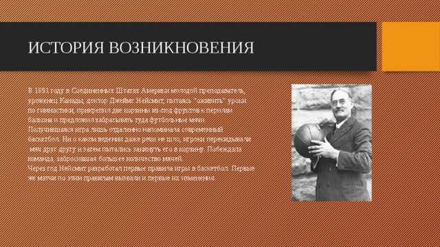 ИСТОРИЯ ВОЗНИКНОВЕНИЯ В 1891 году в Соединенных Штатах Америки молодой преподаватель, уроженец Канады, доктор Джеймс Нейсмит, пытаясь “оживить” уроки по гимнастики, прикрепил две корзины из-под фруктов к перилам балкона и предложил забрасывать туда футбольные мячи. Получившаяся игра лишь отдаленно напоминала современный баскетбол. Ни о каком ведении даже речи не шло, игроки перекидывали  мяч друг другу и затем пытались закинуть его в корзину. Побеждала команда, забросившая большее количество мячей. Через год Нейсмит разработал первые правила игры в баскетбол. Первые же матчи по этим правилам вызвали и первые их изменения.        