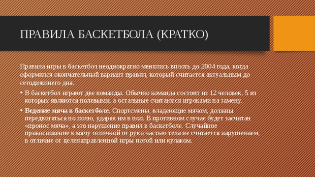 ПРАВИЛА БАСКЕТБОЛА (КРАТКО) Правила игры в баскетбол неоднократно менялись вплоть до 2004 года, когда оформился окончательный вариант правил, который считается актуальным до сегодняшнего дня. В баскетбол играют две команды. Обычно команда состоит из 12 человек, 5 из которых являются полевыми, а остальные считаются игроками на замену. Ведение мяча в баскетболе. Спортсмены, владеющие мячом, должны передвигаться по полю, ударяя им в пол. В противном случае будет засчитан «пронос мяча», а это нарушение правил в баскетболе. Случайное прикосновение к мячу отличной от руки частью тела не считается нарушением, в отличие от целенаправленной игры ногой или кулаком.   
