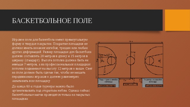 БАСКЕТБОЛЬНОЕ ПОЛЕ Игровое поле для баскетбола имеет прямоугольную форму и твердое покрытие. Покрытие площадки не должно иметь никаких изгибов, трещин или любых других деформаций. Размер площадки для баскетбола должен составлять 28 метров в длину и 15 метров в ширину (стандарт). Высота потолка должна быть не меньше 7 метров, а на профессиональных площадках потолки поднимают на высоту 12 метров и выше. Свет на поле должен быть сделан так, чтобы не мешать передвижению игроков и должен равномерно охватывать всю площадку. До конца 60-х годов турниры можно было организовывать под открытым небом. Однако сейчас баскетбольные матчи проводятся только на закрытых площадках 