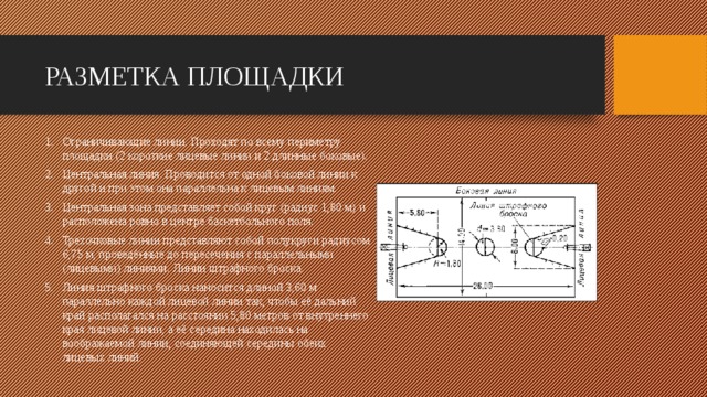 РАЗМЕТКА ПЛОЩАДКИ Ограничивающие линии. Проходят по всему периметру площадки (2 короткие лицевые линии и 2 длинные боковые). Центральная линия. Проводится от одной боковой линии к другой и при этом она параллельна к лицевым линиям. Центральная зона представляет собой круг (радиус 1,80 м) и расположена ровно в центре баскетбольного поля. Трехочковые линии представляют собой полукруги радиусом 6,75 м, проведённые до пересечения с параллельными (лицевыми) линиями. Линии штрафного броска. Линия штрафного броска наносится длиной 3,60 м параллельно каждой лицевой линии так, чтобы её дальний край располагался на расстоянии 5,80 метров от внутреннего края лицевой линии, а её середина находилась на воображаемой линии, соединяющей середины обеих лицевых линий.     