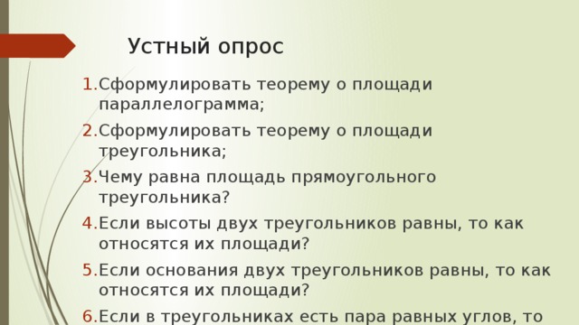 Устный опрос Сформулировать теорему о площади параллелограмма; Сформулировать теорему о площади треугольника; Чему равна площадь прямоугольного треугольника? Если высоты двух треугольников равны, то как относятся их площади? Если основания двух треугольников равны, то как относятся их площади? Если в треугольниках есть пара равных углов, то как относятся их площади? 