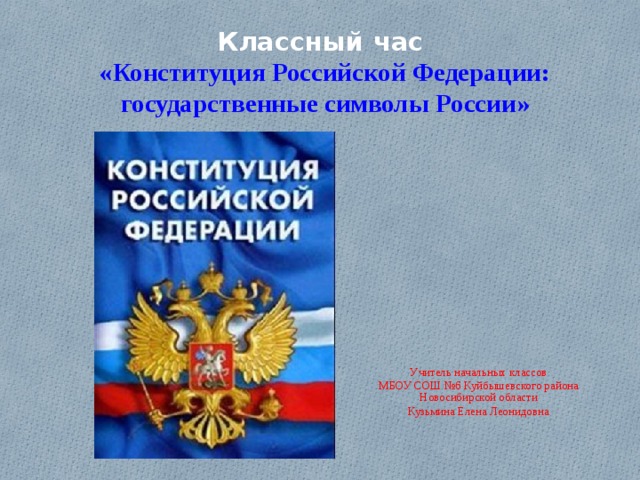 Классный час  «Конституция Российской Федерации: государственные символы  России»   Учитель начальных классов МБОУ СОШ №6 Куйбышевского района Новосибирской области Кузьмина Елена Леонидовна 