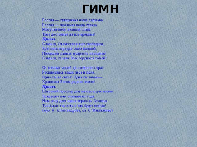 ГИМН Россия — священная наша держава. Россия — любимая наша страна. Могучая воля, великая слава Твое достоянье на все времена! Припев . Славься, Отечество наше свободное, Братских народов союз вековой, Предками данная мудрость народная! Славься, страна! Мы гордимся тобой! От южных морей до полярного края Раскинулись наши леса и поля. Одна ты на свете! Одна ты такая — Хранимая Богом родная земля! Припев. Широкий простор для мечты и для жизни Грядущие нам открывают года. Нам силу дает наша верность Отчизне. Так было, так есть и так будет всегда! (муз. А. Александрова, сл. С. Михалкова) 