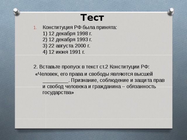 Тест      Конституция РФ была принята:  1) 12 декабря 1998 г.  2) 12 декабря 1993 г.  3) 22 августа 2000 г.  4) 12 июня 1991 г.  2. Вставьте пропуск в текст ст.2 Конституции РФ:  «Человек, его права и свободы являются высшей _________. Признание, соблюдение и защита прав и свобод человека и гражданина – обязанность государства» 