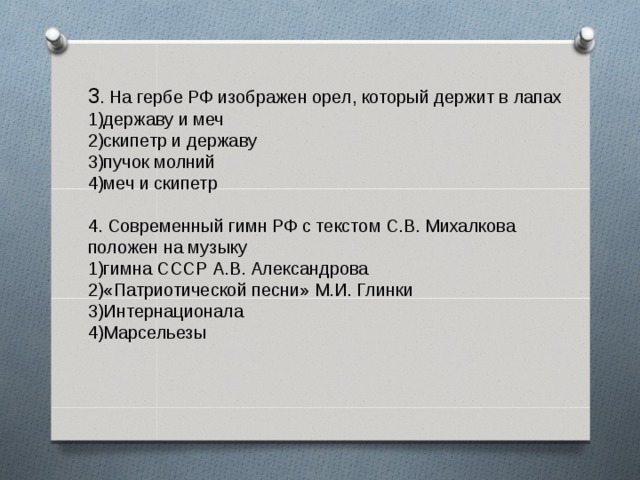 3 . На гербе РФ изображен орел, который держит в лапах 1)державу и меч 2)скипетр и державу 3)пучок молний 4)меч и скипетр 4. Современный гимн РФ с текстом С.В. Михалкова положен на музыку 1)гимна СССР А.В. Александрова 2)«Патриотической песни» М.И. Глинки 3)Интернационала 4)Марсельезы 