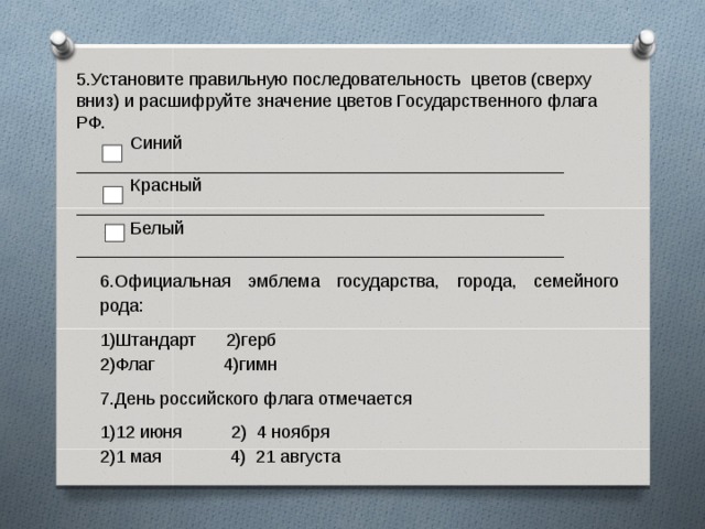 5.Установите правильную последовательность цветов (сверху вниз) и расшифруйте значение цветов Государственного флага РФ.  Синий __________________________________________________  Красный ________________________________________________  Белый __________________________________________________ 6.Официальная эмблема государства, города, семейного рода: Штандарт 2)герб Флаг 4)гимн 7.День российского флага отмечается 12 июня 2) 4 ноября 1 мая 4) 21 августа    