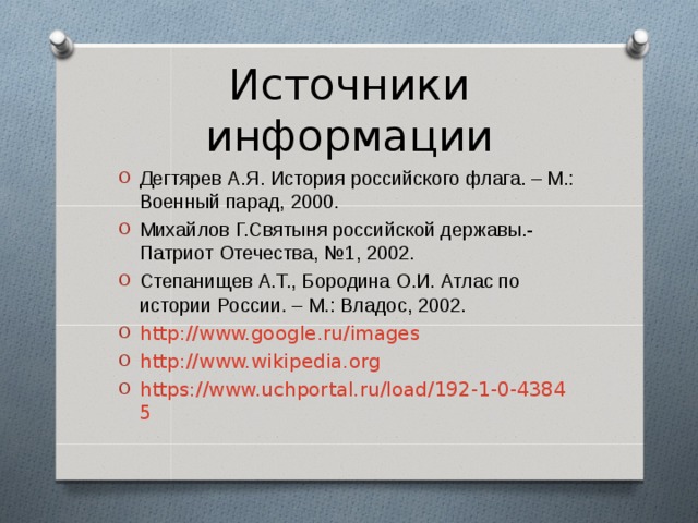 Источники информации Дегтярев А.Я. История российского флага. – М.: Военный парад, 2000. Михайлов Г.Святыня российской державы.- Патриот Отечества, №1, 2002. Степанищев А.Т., Бородина О.И. Атлас по истории России. – М.: Владос, 2002. http://www.google.ru/images http://www.wikipedia.org https://www.uchportal.ru/load/192-1-0-43845  