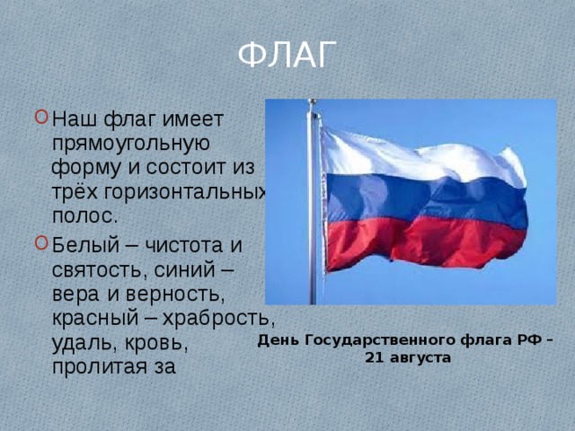 ФЛАГ Наш флаг имеет прямоугольную форму и состоит из трёх горизонтальных полос. Белый – чистота и святость, синий – вера и верность, красный – храбрость, удаль, кровь, пролитая за День Государственного флага РФ – 21 августа 