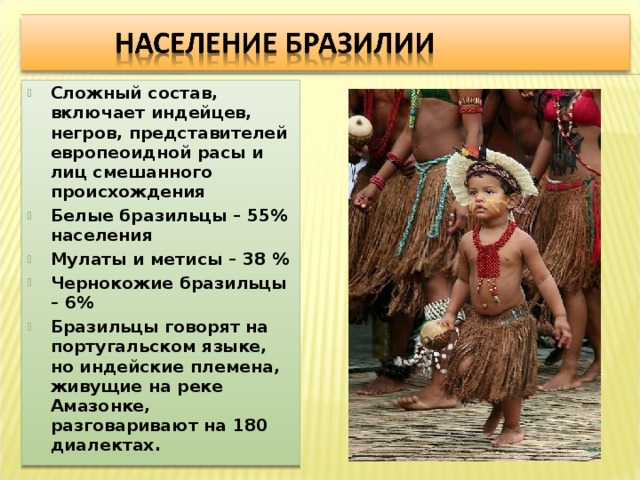 Сложный состав, включает индейцев, негров, представителей европеоидной расы и лиц смешанного происхождения Белые бразильцы – 55% населения Мулаты и метисы – 38 % Чернокожие бразильцы – 6% Бразильцы говорят на португальском языке, но индейские племена, живущие на реке Амазонке, разговаривают на 180 диалектах. 