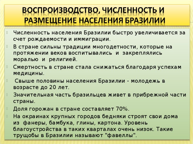Численность населения Бразилии быстро увеличивается за счет рождаемости и иммиграции. В стране сильны традиции многодетности, которые на протяжении веков воспитывались и закреплялись моралью и религией. Смертность в стране стала снижаться благодаря успехам медицины.  Свыше половины населения Бразилии - молодежь в возрасте до 20 лет. Значительная часть бразильцев живет в прибрежной части страны. Доля горожан в стране составляет 70%. На окраинах крупных городов бедняки строят свои дома из фанеры, бамбука, глины, картона. Уровень благоустройства в таких кварталах очень низок. Такие трущобы в Бразилии называют 