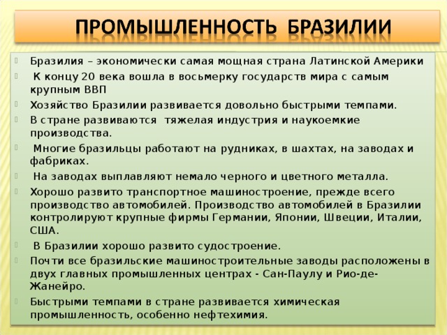 Бразилия – экономически самая мощная страна Латинской Америки  К концу 20 века вошла в восьмерку государств мира с самым крупным ВВП Хозяйство Бразилии развивается довольно быстрыми темпами. В стране развиваются тяжелая индустрия и наукоемкие производства.  Многие бразильцы работают на рудниках, в шахтах, на заводах и фабриках.  На заводах выплавляют немало черного и цветного металла. Хорошо развито транспортное машиностроение, прежде всего производство автомобилей. Производство автомобилей в Бразилии контролируют крупные фирмы Германии, Японии, Швеции, Италии, США.  В Бразилии хорошо развито судостроение. Почти все бразильские машиностроительные заводы расположены в двух главных промышленных центрах - Сан-Паулу и Рио-де-Жанейро. Быстрыми темпами в стране развивается химическая промышленность, особенно нефтехимия. 