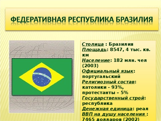 Столица : Бразилия Площадь : 8547, 4 тыс. кв. км Население : 182 млн. чел (2003) Официальный язык : португальский Религиозный состав : католики - 93%, протестанты – 5% Государственный строй : республика Денежная единица : реал ВВП на душу населения : 7465 долларов (2002) Глава государства – президент.  