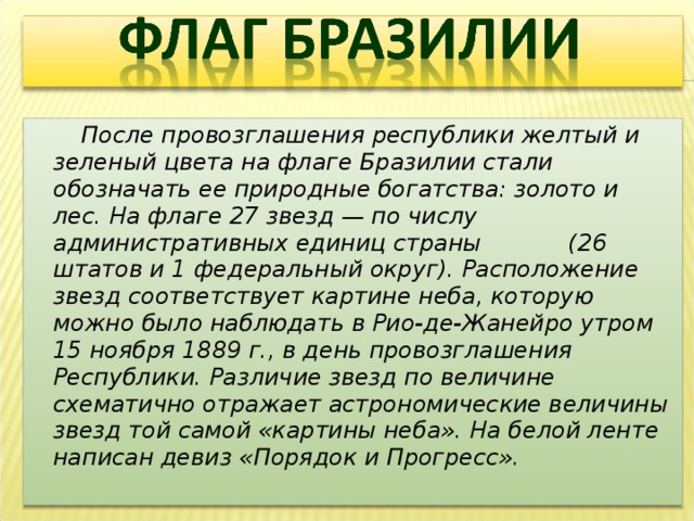  После провозглашения республики желтый и зеленый цвета на флаге Бразилии стали обозначать ее природные богатства: золото и лес. На флаге 27 звезд — по числу административных единиц страны (26 штатов и 1 федеральный округ). Расположение звезд соответствует картине неба, которую можно было наблюдать в Рио-де-Жанейро утром 15 ноября 1889 г., в день провозглашения Республики. Различие звезд по величине схематично отражает астрономические величины звезд той самой «картины неба». На белой ленте написан девиз «Порядок и Прогресс». 