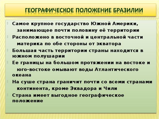 Самое крупное государство Южной Америки,  занимающее почти половину её территории Расположено в восточной и центральной части  материка по обе стороны от экватора Большая часть территории страны находится в южном полушарии Ее границы на большом протяжении на востоке и  юго-востоке омывают воды Атлантического океана На суше страна граничит почти со всеми странами  континента, кроме Эквадора и Чили Страна имеет выгодное географическое положение  