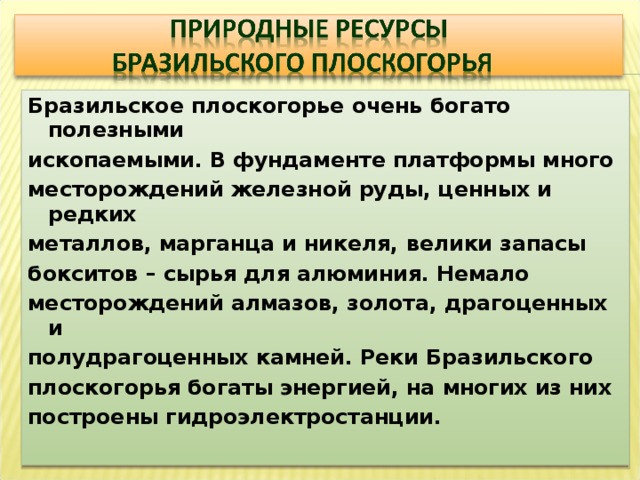 Бразильское плоскогорье очень богато полезными ископаемыми. В фундаменте платформы много месторождений железной руды, ценных и редких металлов, марганца и никеля, велики запасы бокситов – сырья для алюминия. Немало месторождений алмазов, золота, драгоценных и полудрагоценных камней. Реки Бразильского плоскогорья богаты энергией, на многих из них построены гидроэлектростанции. 