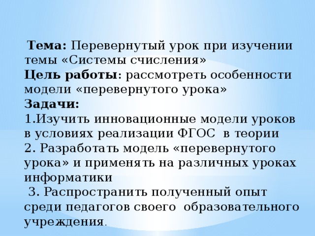  Тема: Перевернутый урок при изучении темы «Системы счисления» Цель работы : рассмотреть особенности модели «перевернутого урока» Задачи: 1.Изучить инновационные модели уроков в условиях реализации ФГОС в теории 2. Разработать модель «перевернутого урока» и применять на различных уроках информатики  3. Распространить полученный опыт среди педагогов своего образовательного учреждения .  