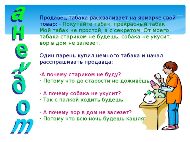 Продавец табака расхваливает на ярмарке свой товар:  - Покупайте табак, прекрасный табак! Мой табак не простой, а с секретом. От моего табака стариком не будешь, собака не укусит, вор в дом не залезет. Один парень купил немного табака и начал расспрашивать продавца: А почему стариком не буду?  Потому что до старости не доживёшь.   А почему собака не укусит?  Так с палкой ходить будешь.   А почему вор в дом не залезет?  Потому что всю ночь будешь кашлять. 
