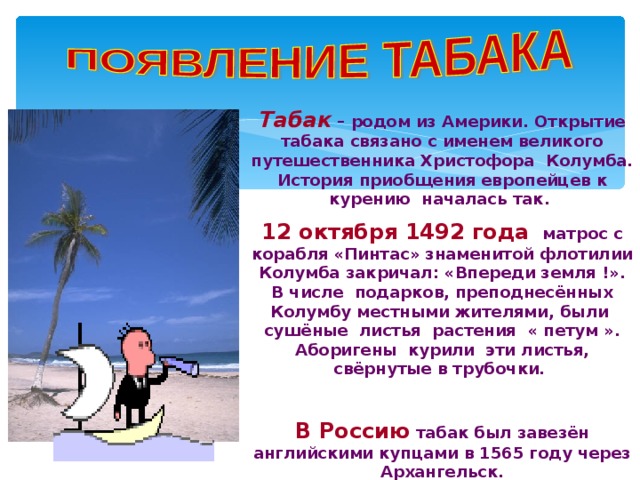 Табак  –  родом из Америки. Открытие табака связано с именем великого путешественника Христофора Колумба. История приобщения европейцев к курению началась так. 12 октября 1492 года   матрос с корабля «Пинтас» знаменитой флотилии Колумба закричал: «Впереди земля !». В числе подарков, преподнесённых Колумбу местными жителями, были сушёные листья растения « петум ». Аборигены курили эти листья, свёрнутые в трубочки.  В Россию  табак был завезён английскими купцами в 1565 году через Архангельск.  