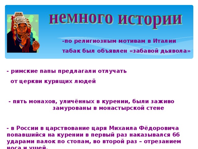  -по религиозным мотивам в Италии  табак был объявлен «забавой дьявола»  - римские папы предлагали отлучать  от церкви курящих людей   - пять монахов, уличённых в курении, были заживо  замурованы в монастырской стене  - в России в царствование царя Михаила Фёдоровича попавшийся на курении в первый раз наказывался 66 ударами палок по стопам, во второй раз – отрезанием носа и ушей. 