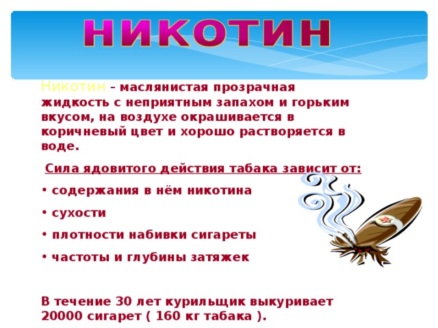 Никотин  –  маслянистая прозрачная жидкость с неприятным запахом и горьким вкусом, на воздухе окрашивается в коричневый цвет и хорошо растворяется в воде.  Сила ядовитого действия табака зависит от:  содержания в нём никотина  сухости  плотности набивки сигареты  частоты и глубины затяжек  В течение 30 лет курильщик выкуривает 20000 сигарет ( 160 кг табака ). 